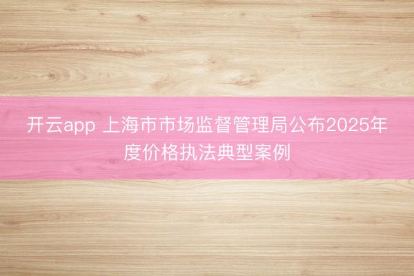开云app 上海市市场监督管理局公布2025年度价格执法典型案例