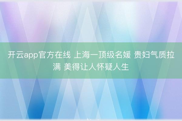 开云app官方在线 上海一顶级名媛 贵妇气质拉满 美得让人怀疑人生