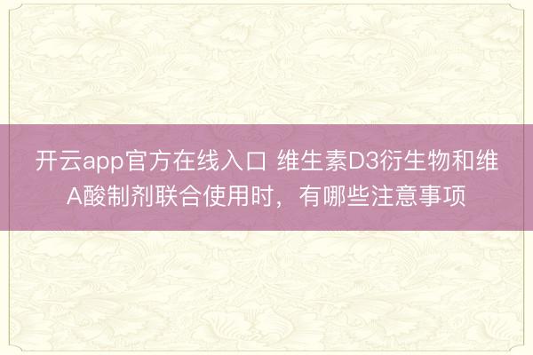 开云app官方在线入口 维生素D3衍生物和维A酸制剂联合使用时，有哪些注意事项
