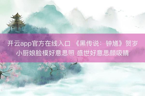 开云app官方在线入口 《黑传说：钟馗》贺岁小厨娘脸模好意思照 盛世好意思颜吸睛