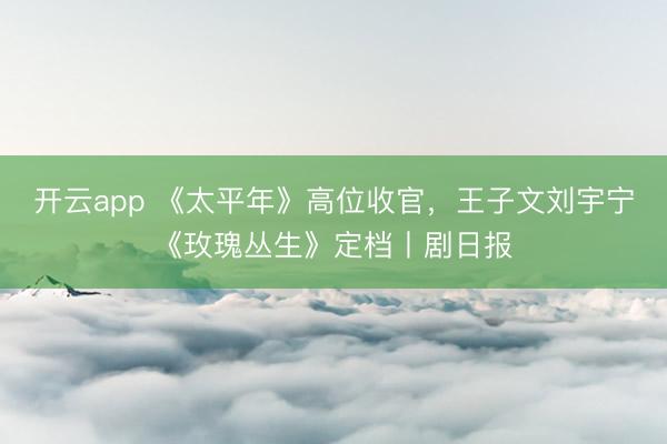 开云app 《太平年》高位收官，王子文刘宇宁《玫瑰丛生》定档丨剧日报