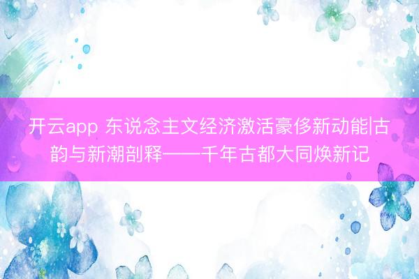 开云app 东说念主文经济激活豪侈新动能|古韵与新潮剖释——千年古都大同焕新记