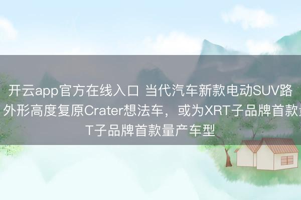 开云app官方在线入口 当代汽车新款电动SUV路试曝光，外形高度复原Crater想法车，或为XRT子品牌首款量产车型