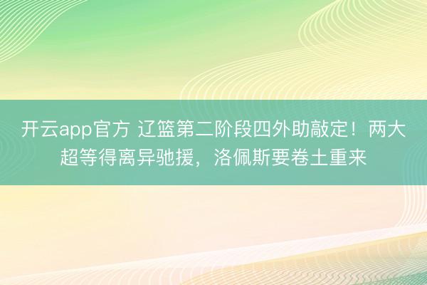 开云app官方 辽篮第二阶段四外助敲定！两大超等得离异驰援，洛佩斯要卷土重来