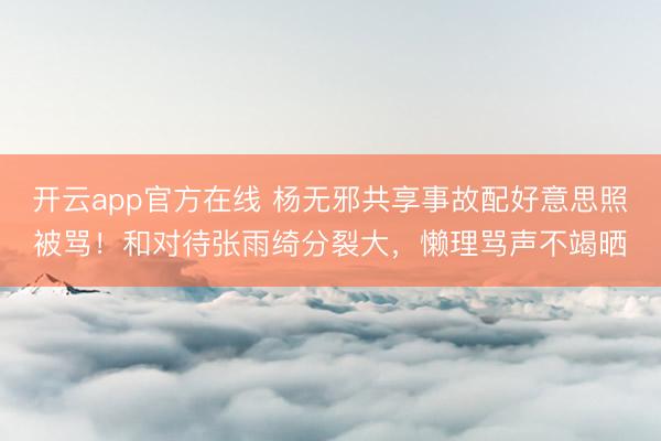 开云app官方在线 杨无邪共享事故配好意思照被骂！和对待张雨绮分裂大，懒理骂声不竭晒