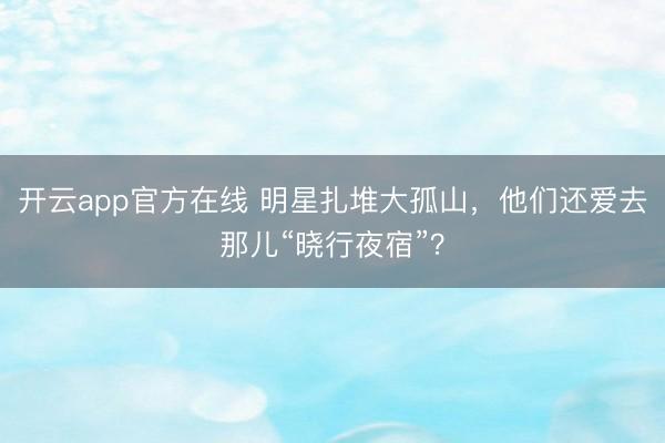 开云app官方在线 明星扎堆大孤山，他们还爱去那儿“晓行夜宿”？