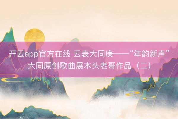 开云app官方在线 云表大同庚——“年韵新声”大同原创歌曲展木头老哥作品（二）