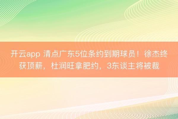 开云app 清点广东5位条约到期球员！徐杰终获顶薪，杜润旺拿肥约，3东谈主将被裁