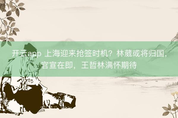 开云app 上海迎来抢签时机?林葳或将归国,官宣在即,王哲林满怀期待