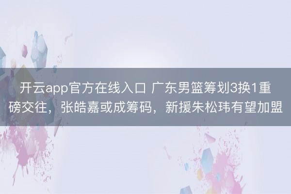 开云app官方在线入口 广东男篮筹划3换1重磅交往，张皓嘉或成筹码，新援朱松玮有望加盟