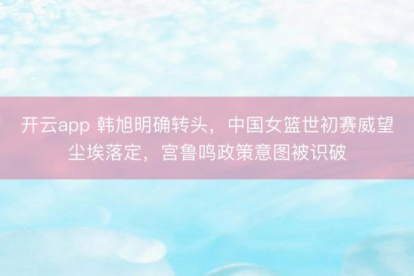 开云app 韩旭明确转头，中国女篮世初赛威望尘埃落定，宫鲁鸣政策意图被识破