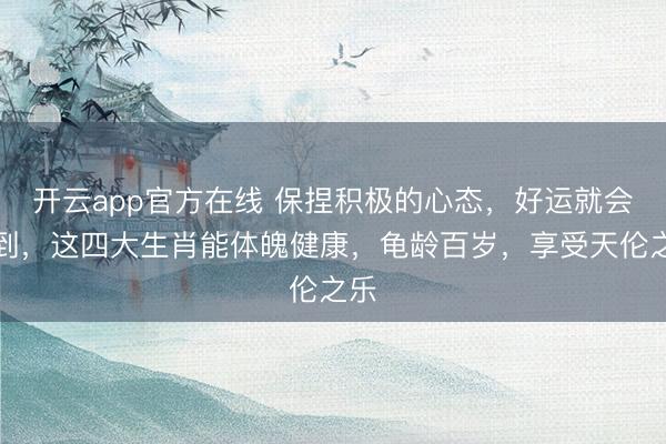 开云app官方在线 保捏积极的心态，好运就会来到，这四大生肖能体魄健康，龟龄百岁，享受天伦之乐