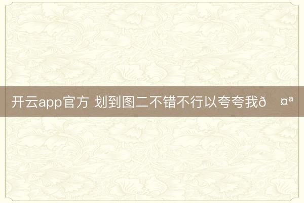 开云app官方 划到图二不错不行以夸夸我🤪
