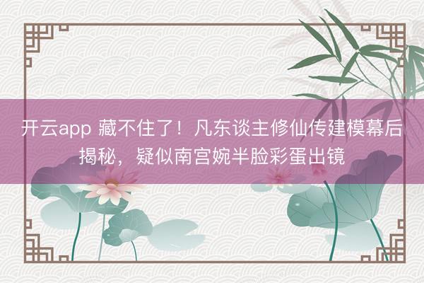 开云app 藏不住了!凡东谈主修仙传建模幕后揭秘,疑似南宫婉半脸彩蛋出镜
