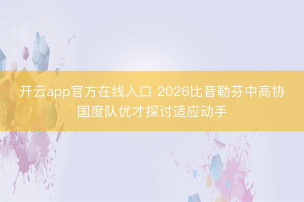 开云app官方在线入口 2026比音勒芬中高协国度队优才探讨适应动手