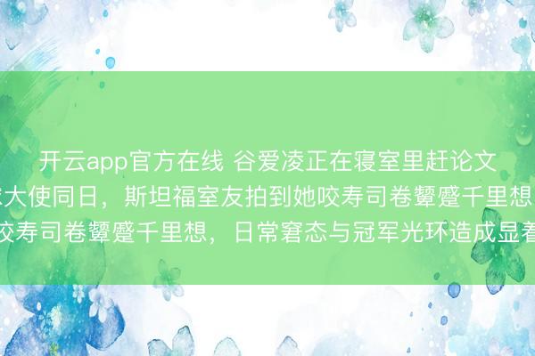 开云app官方在线 谷爱凌正在寝室里赶论文，保时捷官宣她为全球大使同日，斯坦福室友拍到她咬寿司卷颦蹙千里想，日常窘态与冠军光环造成显着对比