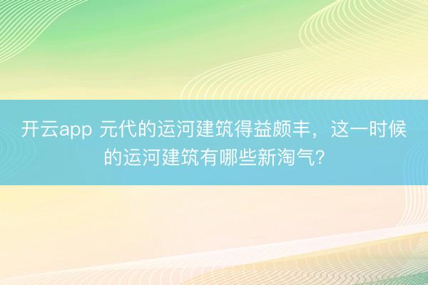 开云app 元代的运河建筑得益颇丰,这一时候的运河建筑有哪些新淘气?