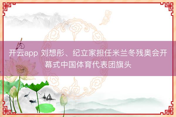 开云app 刘想彤、纪立家担任米兰冬残奥会开幕式中国体育代表团旗头