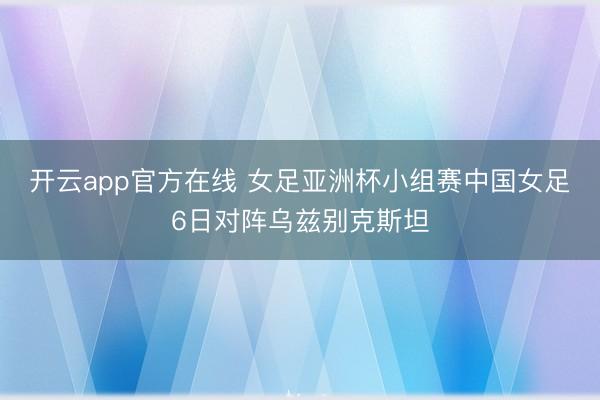 开云app官方在线 女足亚洲杯小组赛中国女足6日对阵乌兹别克斯坦