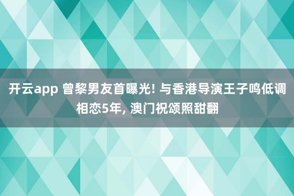 开云app 曾黎男友首曝光! 与香港导演王子鸣低调相恋5年， 澳门祝颂照甜翻