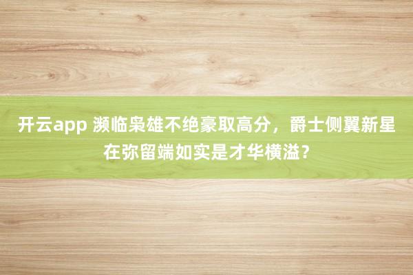 开云app 濒临枭雄不绝豪取高分，爵士侧翼新星在弥留端如实是才华横溢？