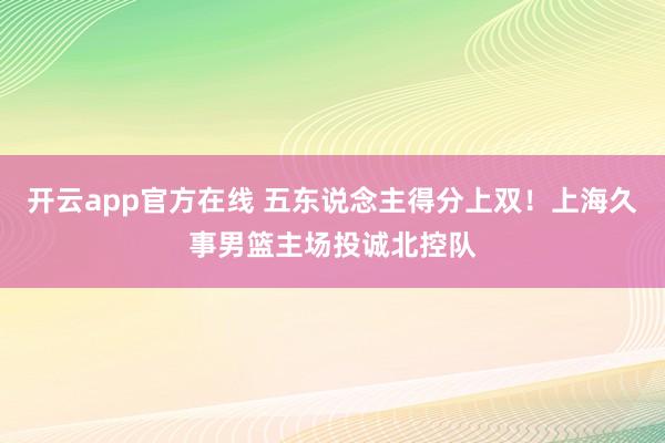 开云app官方在线 五东说念主得分上双！上海久事男篮主场投诚北控队