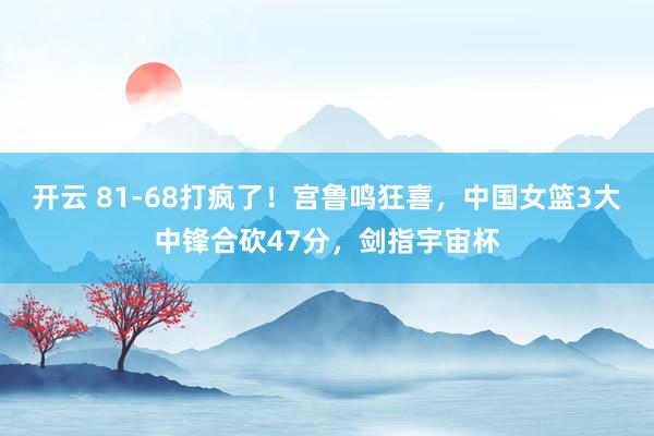 开云 81-68打疯了！宫鲁鸣狂喜，中国女篮3大中锋合砍47分，剑指宇宙杯