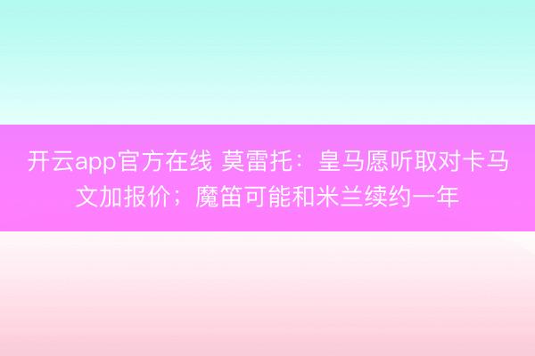 开云app官方在线 莫雷托：皇马愿听取对卡马文加报价；魔笛可能和米兰续约一年