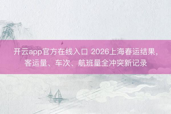 开云app官方在线入口 2026上海春运结果，客运量、车次、航班量全冲突新记录