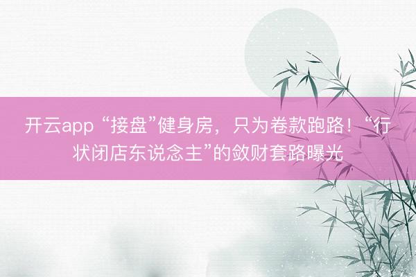 开云app “接盘”健身房，只为卷款跑路！“行状闭店东说念主”的敛财套路曝光