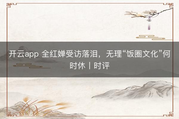 开云app 全红婵受访落泪，无理“饭圈文化”何时休丨时评