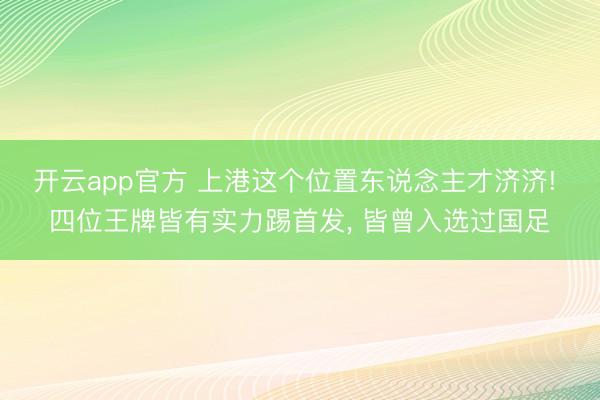 开云app官方 上港这个位置东说念主才济济! 四位王牌皆有实力踢首发， 皆曾入选过国足
