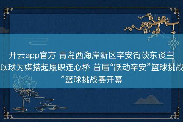 开云app官方 青岛西海岸新区辛安街谈东谈主大工委以球为媒搭起履职连心桥 首届“跃动辛安”篮球挑战赛开幕