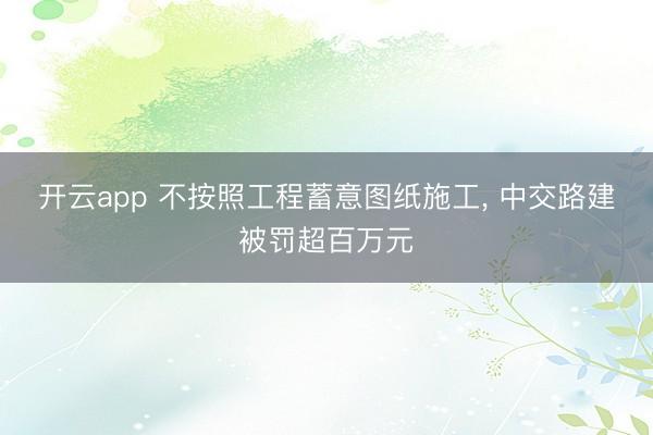 开云app 不按照工程蓄意图纸施工， 中交路建被罚超百万元