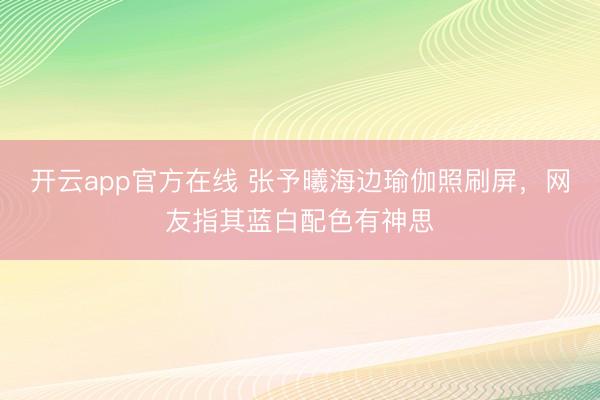 开云app官方在线 张予曦海边瑜伽照刷屏，网友指其蓝白配色有神思