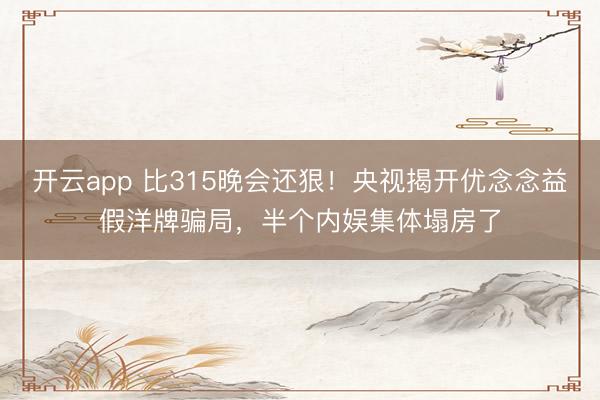 开云app 比315晚会还狠！央视揭开优念念益假洋牌骗局，半个内娱集体塌房了
