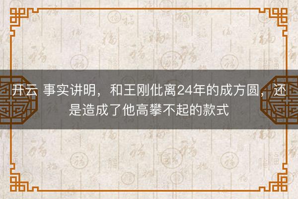 开云 事实讲明,和王刚仳离24年的成方圆,还是造成了他高攀不起的款式