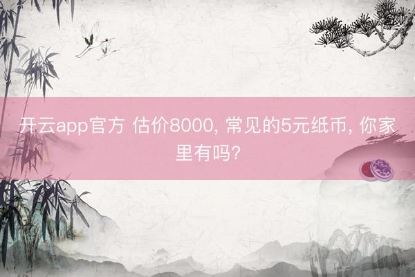 开云app官方 估价8000， 常见的5元纸币， 你家里有吗?