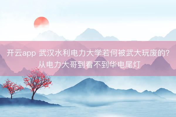 开云app 武汉水利电力大学若何被武大玩废的? 从电力大哥到看不到华电尾灯