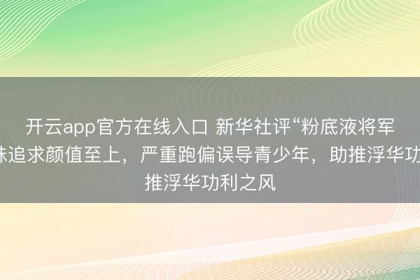 开云app官方在线入口 新华社评“粉底液将军”：一味追求颜值至上，严重跑偏误导青少年，助推浮华功利之风