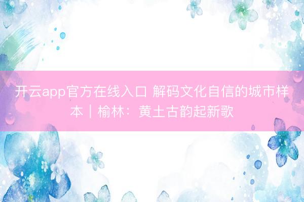 开云app官方在线入口 解码文化自信的城市样本｜榆林：黄土古韵起新歌