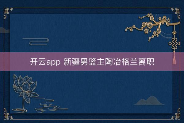 开云app 新疆男篮主陶冶格兰离职