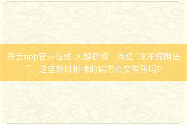 开云app官方在线 大肆蹙悚:网红“冷冻缩阴法”,这些难以相悖的偏方真实有用吗?