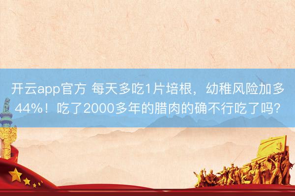 开云app官方 每天多吃1片培根，幼稚风险加多44%！吃了2000多年的腊肉的确不行吃了吗？