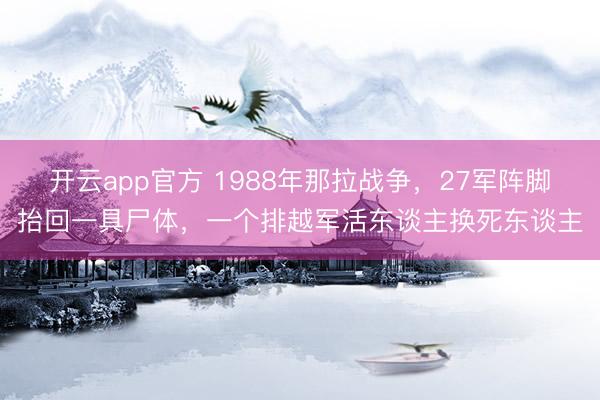 开云app官方 1988年那拉战争,27军阵脚抬回一具尸体,一个排越军活东谈主换死东谈主
