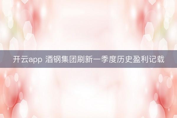 开云app 酒钢集团刷新一季度历史盈利记载