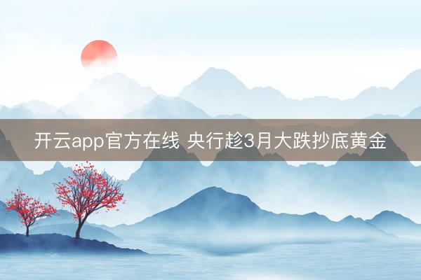 开云app官方在线 央行趁3月大跌抄底黄金