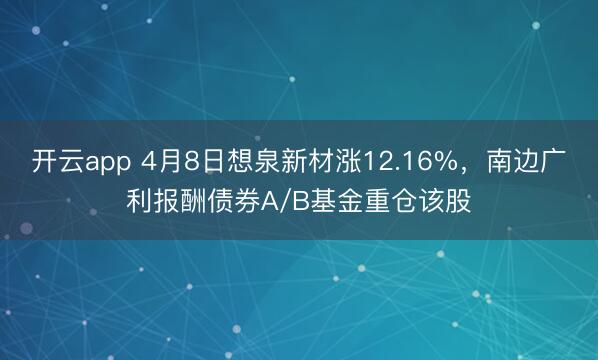 开云app 4月8日想泉新材涨12.16%,南边广利报酬债券A/B基金重仓该股