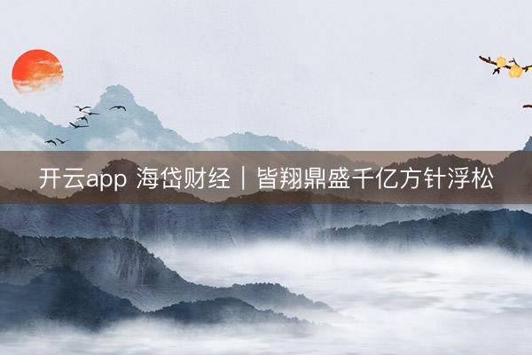 开云app 海岱财经｜皆翔鼎盛千亿方针浮松