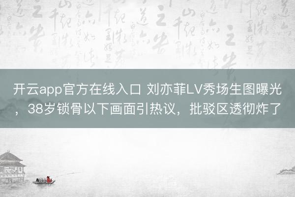 开云app官方在线入口 刘亦菲LV秀场生图曝光，38岁锁骨以下画面引热议，批驳区透彻炸了
